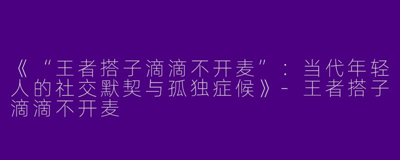 《“王者搭子滴滴不开麦”：当代年轻人的社交默契与孤独症候》-王者搭子滴滴不开麦