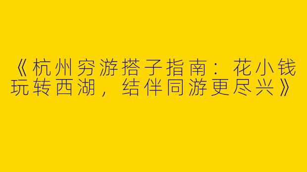《杭州穷游搭子指南：花小钱玩转西湖，结伴同游更尽兴》
