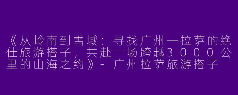 《从岭南到雪域：寻找广州—拉萨的绝佳旅游搭子，共赴一场跨越3000公里的山海之约》-广州拉萨旅游搭子