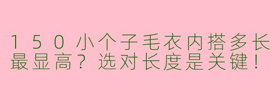 150小个子毛衣内搭多长最显高？选对长度是关键！