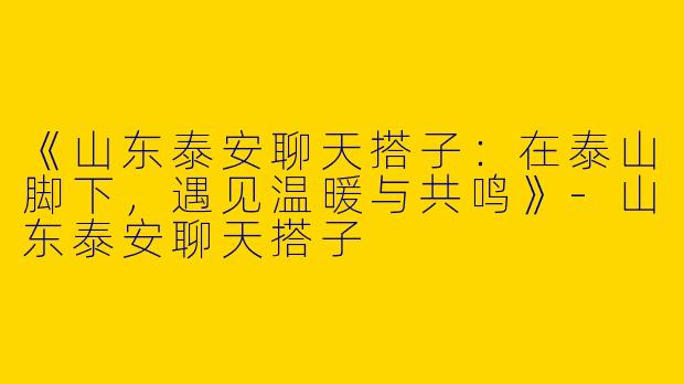 《山东泰安聊天搭子：在泰山脚下，遇见温暖与共鸣》-山东泰安聊天搭子