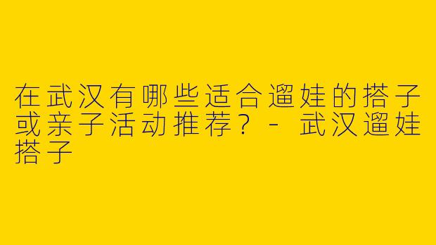在武汉有哪些适合遛娃的搭子或亲子活动推荐？-武汉遛娃搭子
