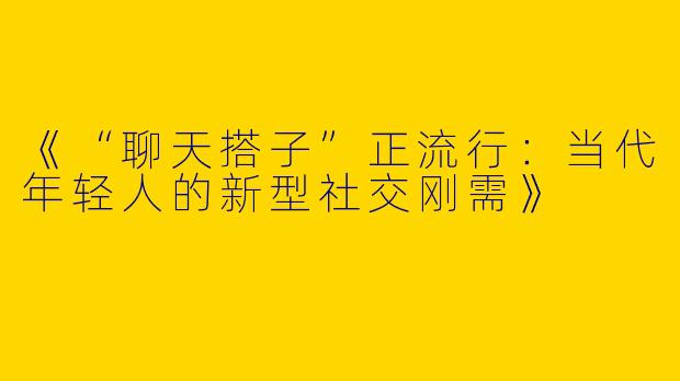 《“聊天搭子”正流行：当代年轻人的新型社交刚需》