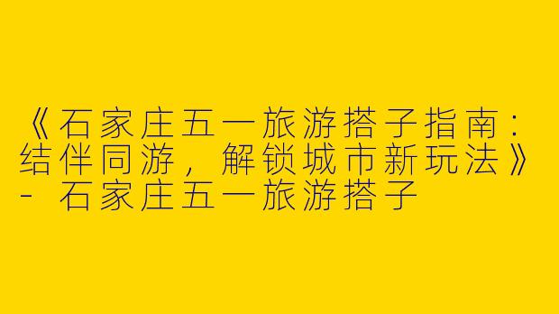 《石家庄五一旅游搭子指南：结伴同游，解锁城市新玩法》-石家庄五一旅游搭子