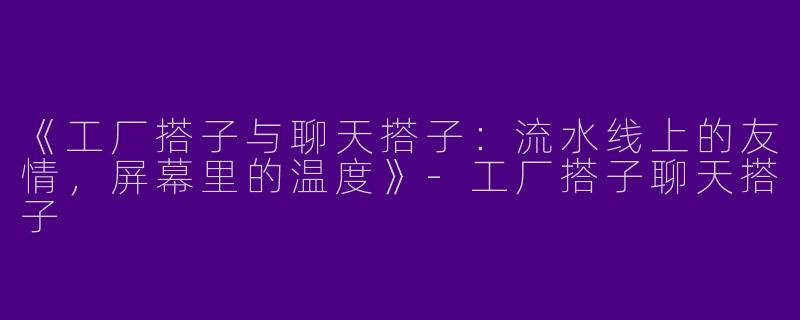 《工厂搭子与聊天搭子：流水线上的友情，屏幕里的温度》-工厂搭子聊天搭子