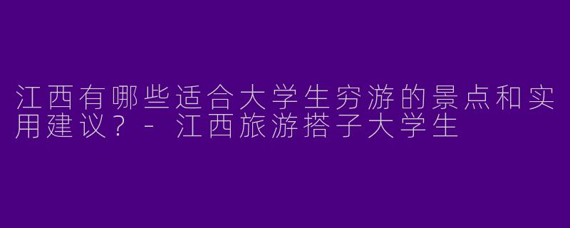 江西有哪些适合大学生穷游的景点和实用建议？-江西旅游搭子大学生