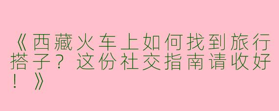 《西藏火车上如何找到旅行搭子？这份社交指南请收好！》