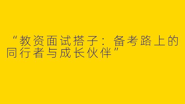 “教资面试搭子：备考路上的同行者与成长伙伴”