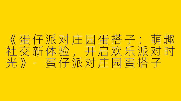 《蛋仔派对庄园蛋搭子：萌趣社交新体验，开启欢乐派对时光》-蛋仔派对庄园蛋搭子