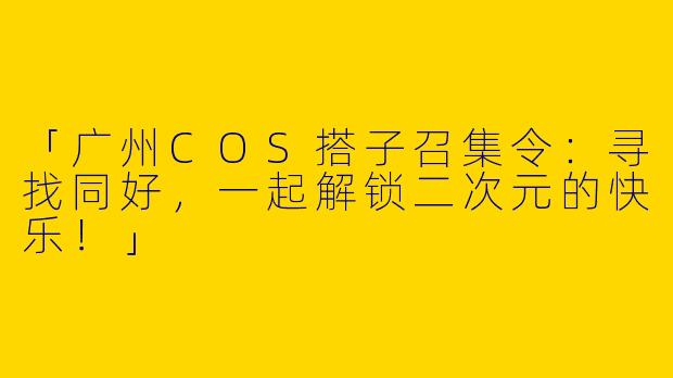 「广州COS搭子召集令：寻找同好，一起解锁二次元的快乐！」
