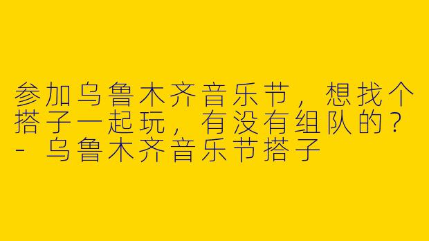 参加乌鲁木齐音乐节，想找个搭子一起玩，有没有组队的？-乌鲁木齐音乐节搭子