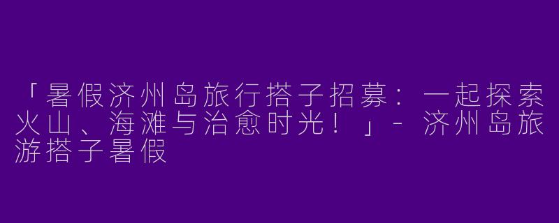 「暑假济州岛旅行搭子招募：一起探索火山、海滩与治愈时光！」
