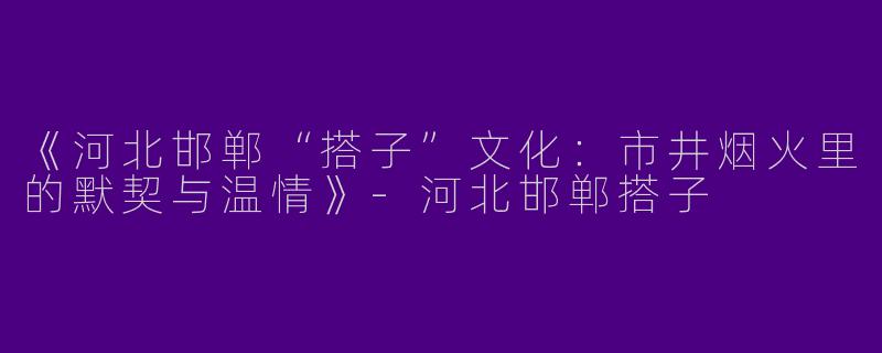 《河北邯郸“搭子”文化：市井烟火里的默契与温情》