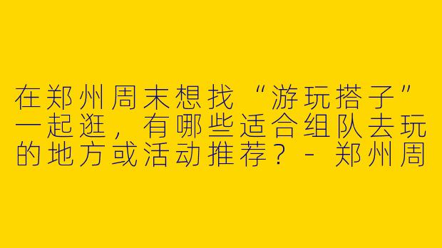 在郑州周末想找“游玩搭子”一起逛，有哪些适合组队去玩的地方或活动推荐？-郑州周末游玩搭子