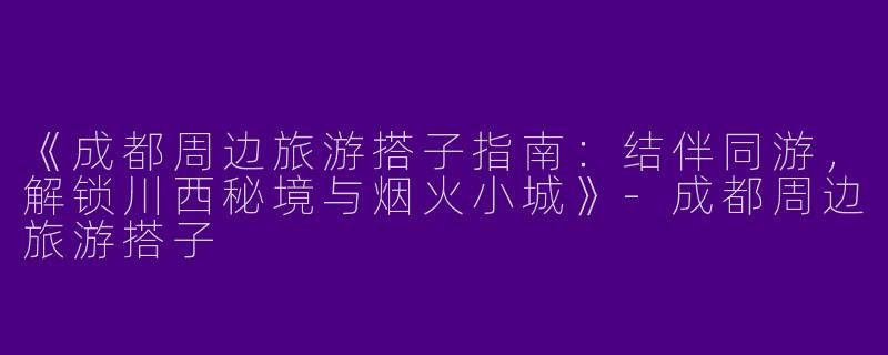 《成都周边旅游搭子指南：结伴同游，解锁川西秘境与烟火小城》