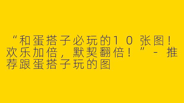 “和蛋搭子必玩的10张图！欢乐加倍，默契翻倍！”-推荐跟蛋搭子玩的图