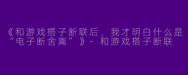 《和游戏搭子断联后，我才明白什么是“电子断舍离”》-和游戏搭子断联