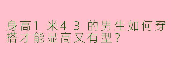 身高1米43的男生如何穿搭才能显高又有型？