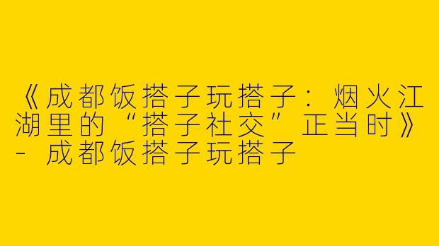 《成都饭搭子玩搭子：烟火江湖里的“搭子社交”正当时》-成都饭搭子玩搭子