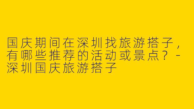 国庆期间在深圳找旅游搭子，有哪些推荐的活动或景点？-深圳国庆旅游搭子