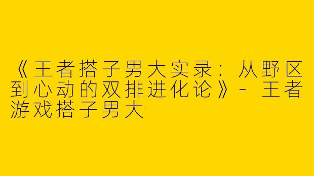 《王者搭子男大实录：从野区到心动的双排进化论》-王者游戏搭子男大