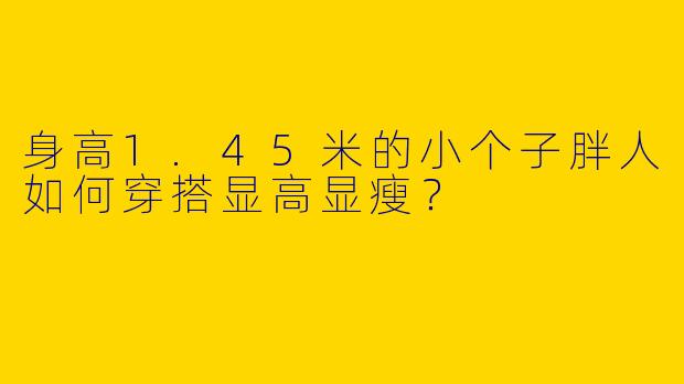 身高1.45米的小个子胖人如何穿搭显高显瘦？