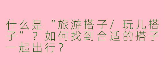 什么是“旅游搭子/玩儿搭子”？如何找到合适的搭子一起出行？