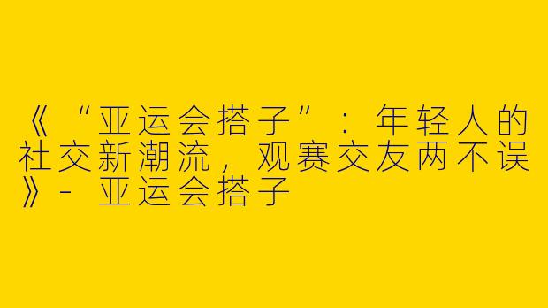 《“亚运会搭子”：年轻人的社交新潮流，观赛交友两不误》-亚运会搭子
