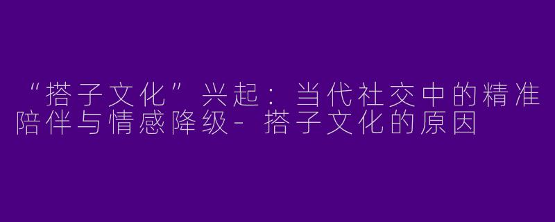 “搭子文化”兴起：当代社交中的精准陪伴与情感降级-搭子文化的原因