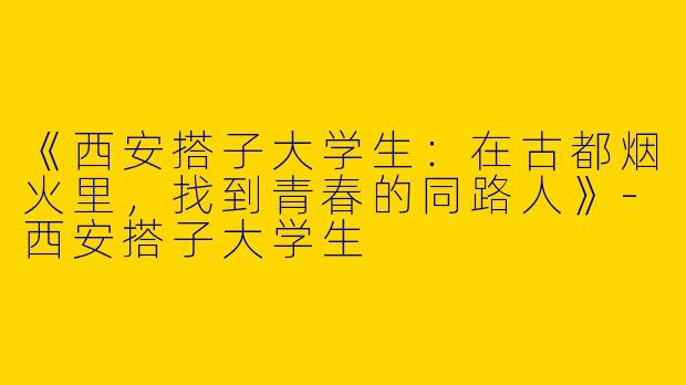 《西安搭子大学生：在古都烟火里，找到青春的同路人》-西安搭子大学生