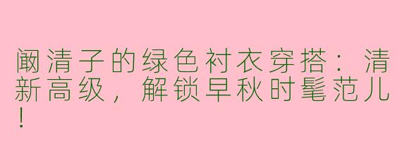 阚清子的绿色衬衣穿搭：清新高级，解锁早秋时髦范儿！