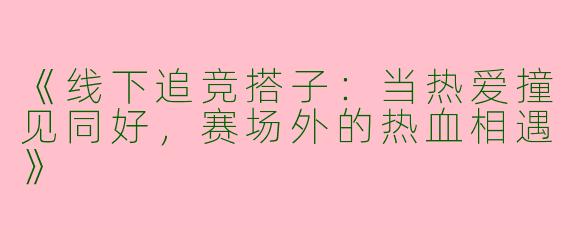 《线下追竞搭子：当热爱撞见同好，赛场外的热血相遇》
