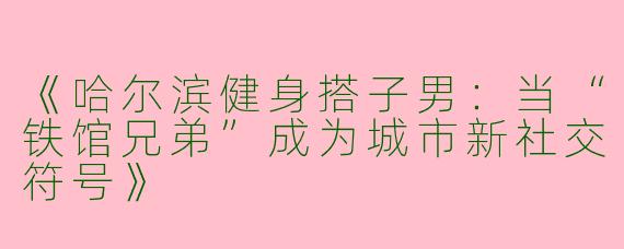 《哈尔滨健身搭子男：当“铁馆兄弟”成为城市新社交符号》
