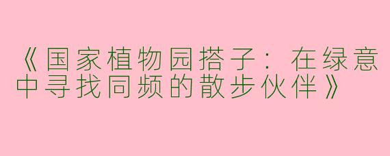 《国家植物园搭子：在绿意中寻找同频的散步伙伴》