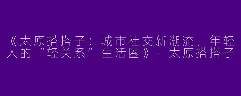 《太原搭搭子：城市社交新潮流，年轻人的“轻关系”生活圈》-太原搭搭子
