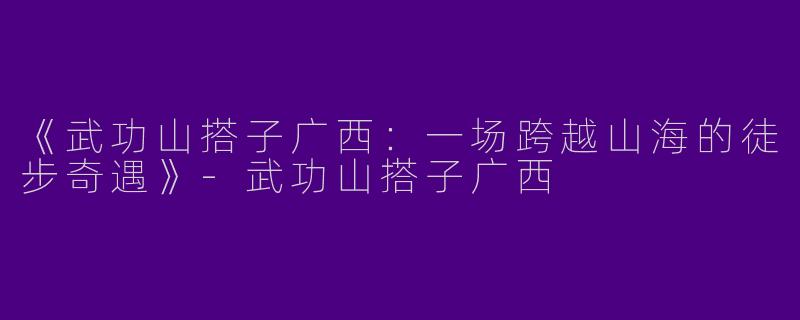 《武功山搭子广西：一场跨越山海的徒步奇遇》-武功山搭子广西