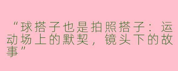 “球搭子也是拍照搭子：运动场上的默契，镜头下的故事”