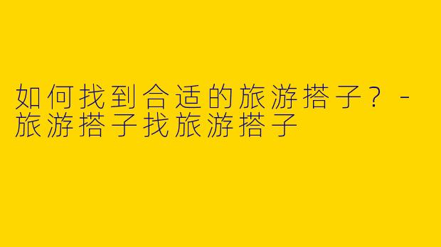 如何找到合适的旅游搭子？-旅游搭子找旅游搭子