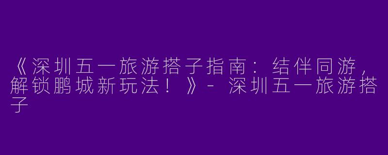 《深圳五一旅游搭子指南：结伴同游，解锁鹏城新玩法！》-深圳五一旅游搭子