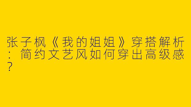 张子枫《我的姐姐》穿搭解析：简约文艺风如何穿出高级感？