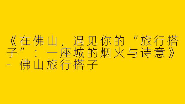 《在佛山，遇见你的“旅行搭子”：一座城的烟火与诗意》-佛山旅行搭子