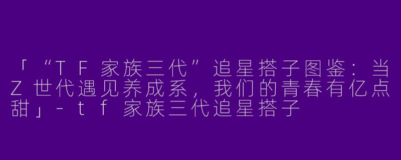 「“TF家族三代”追星搭子图鉴：当Z世代遇见养成系，我们的青春有亿点甜」-tf家族三代追星搭子