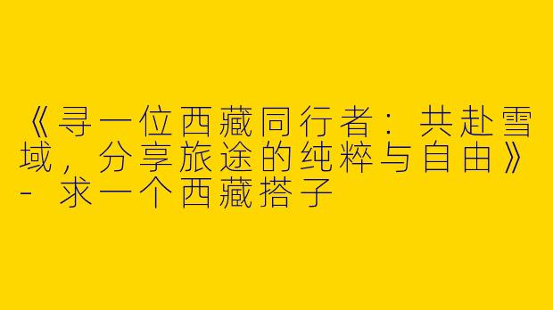 《寻一位西藏同行者：共赴雪域，分享旅途的纯粹与自由》-求一个西藏搭子