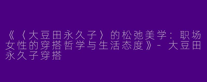 《〈大豆田永久子〉的松弛美学：职场女性的穿搭哲学与生活态度》-大豆田永久子穿搭