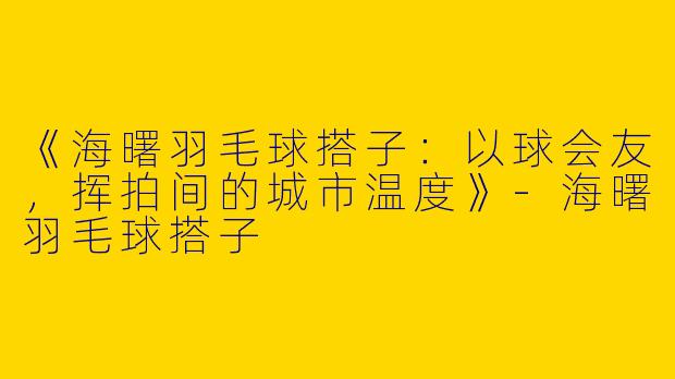 《海曙羽毛球搭子：以球会友，挥拍间的城市温度》-海曙羽毛球搭子