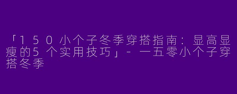 「150小个子冬季穿搭指南：显高显瘦的5个实用技巧」-一五零小个子穿搭冬季