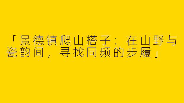 「景德镇爬山搭子：在山野与瓷韵间，寻找同频的步履」