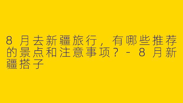8月去新疆旅行，有哪些推荐的景点和注意事项？-8月新疆搭子