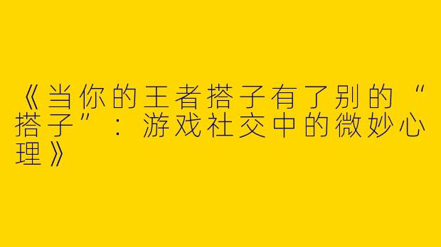 《当你的王者搭子有了别的“搭子”：游戏社交中的微妙心理》
