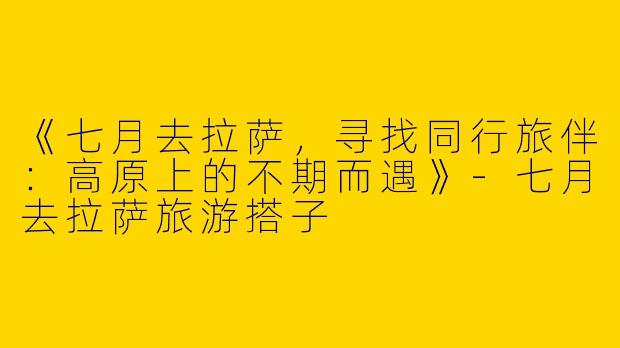 《七月去拉萨，寻找同行旅伴：高原上的不期而遇》-七月去拉萨旅游搭子